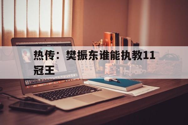 热传:樊振东谁能执教11冠王的简单介绍 热传:樊振东谁能执教11冠王的简单介绍