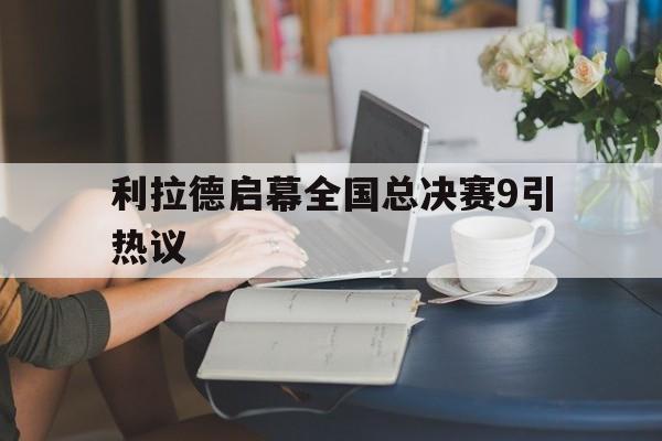 利拉德启幕全国总决赛9引热议的简单介绍 利拉德启幕全国总决赛9引热议的简单介绍