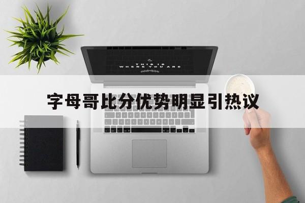 字母哥比分优势明显引热议(nba字母哥比赛视频) 字母哥比分优势明显引热议(nba字母哥比赛视频)